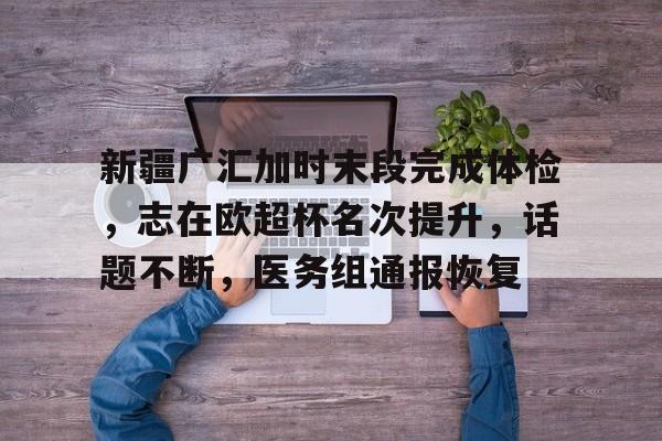 开云体育下载 -新疆广汇加时末段完成体检，志在欧超杯名次提升，话题不断，医务组通报恢复的简单介绍